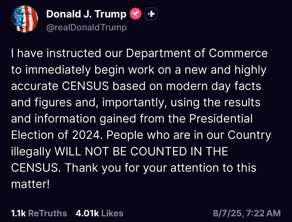 I have instructed our Department of Commerce to immediately begin work on a new and highly accurate CENSUS based on modern day facts and figures and, importantly, using the results and information gained from the Presidential Election of 2024. People who are in our Country illegally WILL NOT BE COUNTED IN THE CENSUS. Thank you for your attention to this matter!