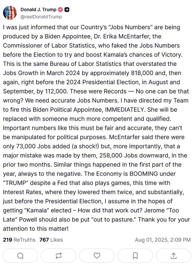 A Truth Social post by Donald Trump stating:

I was just informed that our Country's "Jobs Numbers" are being produced by a Biden Appointee, Dr. Erika McEntarfer, the Commissioner of Labor Statistics, who faked the Jobs Numbers before the Election to try and boost Kamala's chances of Victory.

This is the same Bureau of Labor Statistics that overstated the Jobs Growth in March 2024 by approximately 818,000 and, then again, right before the 2024 Presidential Election, in August and September, by 112,000. These were Records - No one can be that wrong? We need accurate Jobs Numbers. I have directed my Team to fire this Biden Political Appointee, IMMEDIATELY. She will be replaced with someone much more competent and qualified.

Important numbers like this must be fair and accurate, they can't be manipulated for political purposes. McEntarfer said there were only 73,000 Jobs added (a shock!) but, more importantly, that a major mistake was made by them, 258,000 Jobs downward, in the prior two months. Similar things happened in the first part of the year, always to the negative. The Economy is BOOMING under "TRUMP" despite a Fed that also plays games, this time with Interest Rates, where they lowered them twice, and substantially, just before the Presidential Election, I assume in the hopes of getting "Kamala" elected - How did that work out? Jerome "Too Late" Powell should also be put "out to pasture." Thank you for your attention to this matter!