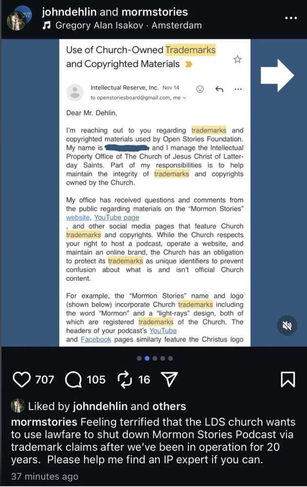 Screen posted to Reddit from Insta: 
Use of Church-Owned Trademarks
and Copyrighted Materials
Intellectual Reserve, Inc. Nov 14
to openstoriesboard@gmail.com, 
Dear Mr. Dehlin,
I'm reaching out to you regarding trademarks and
copyrighted materials used by Open Stories Foundation
My name is [redacted] and | manage the Intellectual
Property Office of The Church of Jesus Christ of Latter-
day Saints. Part of my responsibilities is to help
maintain the integrity of trademarks and copyrights
owned by the Church.
My office has received questions and comments from
the public regarding materials on the “Mormon Stories”, YouTube page, and other social media pages that feature Church
trademarks and copyrights. While the Church respects
your right to host a podcast, operate a website, and
maintain an online brand, the Church has an obligation
to protect its trademarks as unique identifiers to prevent
confusion about what is and isn't official Church
content.
For example, the “Mormon Stories” name and logo
(shown below) incorporate Church trademarks including
the word “Mormon” and a “light-rays” design, both of
which are registered trademarks of the Church. The RY)
headers of your podcast’s YouTube
and Facebook pages similarly feature the Christus logo
°
Liked by johndehlin and others
Feeling terrified that the LDS church wants
to use lawfare to shut down Mormon Stories Podcast via
trademark claims after we've been in operation for 20
years. Please help me find an IP expert if you can.
