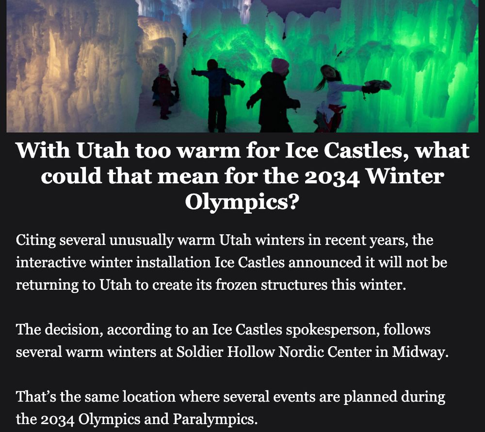 A headline with a photo of kids walking through a colorfully-lit passageway made of ice. (Source: Salt Lake Tribune)

With Utah too warm for Ice Castles, what
could that mean for the 2034 Winter Olympics?

Citing several unusually warm Utah winters in recent years, the
interactive winter installation Ice Castles announced it will not be
returning to Utah to create its frozen structures this winter.

The decision, according to an Ice Castles spokesperson, follows
several warm winters at Soldier Hollow Nordic Center in Midway.

That’s the same location where several events are planned during
the 2034 Olympics and Paralympics.

