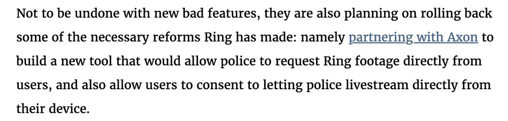 text from linked EFF article: "Not to be undone with new bad features, they are also planning on rolling back some of the necessary reforms Ring has made: namely partnering with Axon to build a new tool that would allow police to request Ring footage directly from users, and also allow users to consent to letting police livestream directly from their device."