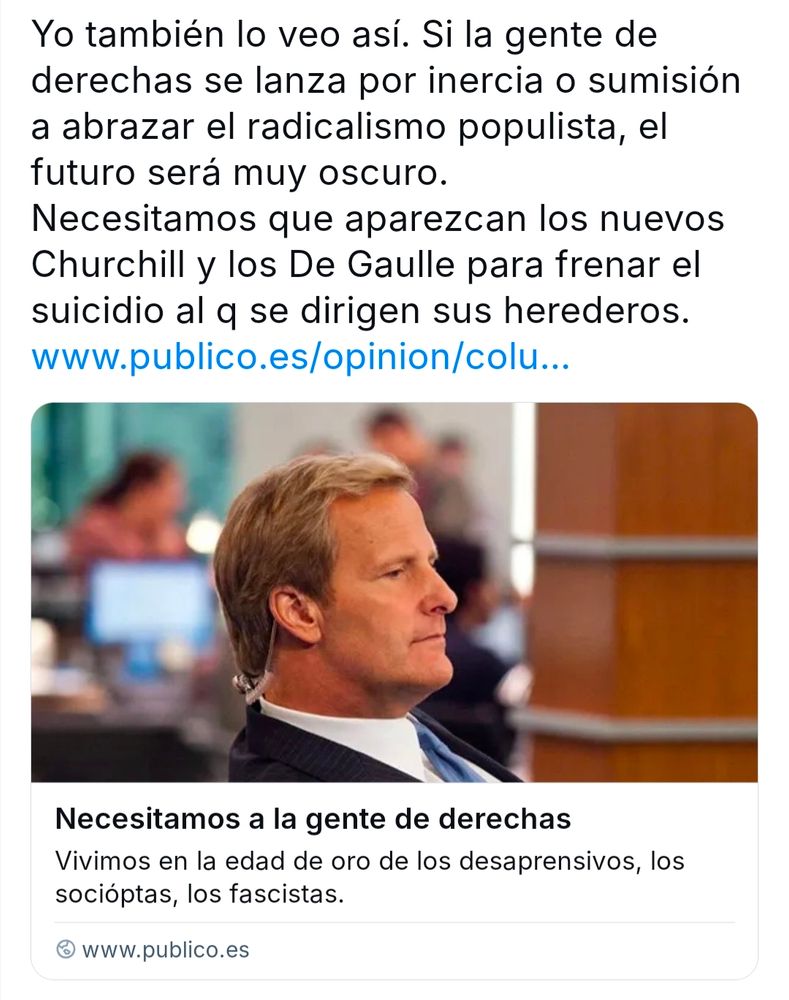 Bluit con este texto, citando un artículo titulado "necesitamos a la gente de derechas"

Yo también lo veo así. Si la gente de derechas se lanza por inercia o sumisión a abrazar el radicalismo populista, el futuro será muy oscuro.

Necesitamos que aparezcan los nuevos Churchill y los De Gaulle para frenar el suicidio al q se dirigen sus herederos.

www.publico.es/opinion/colu...