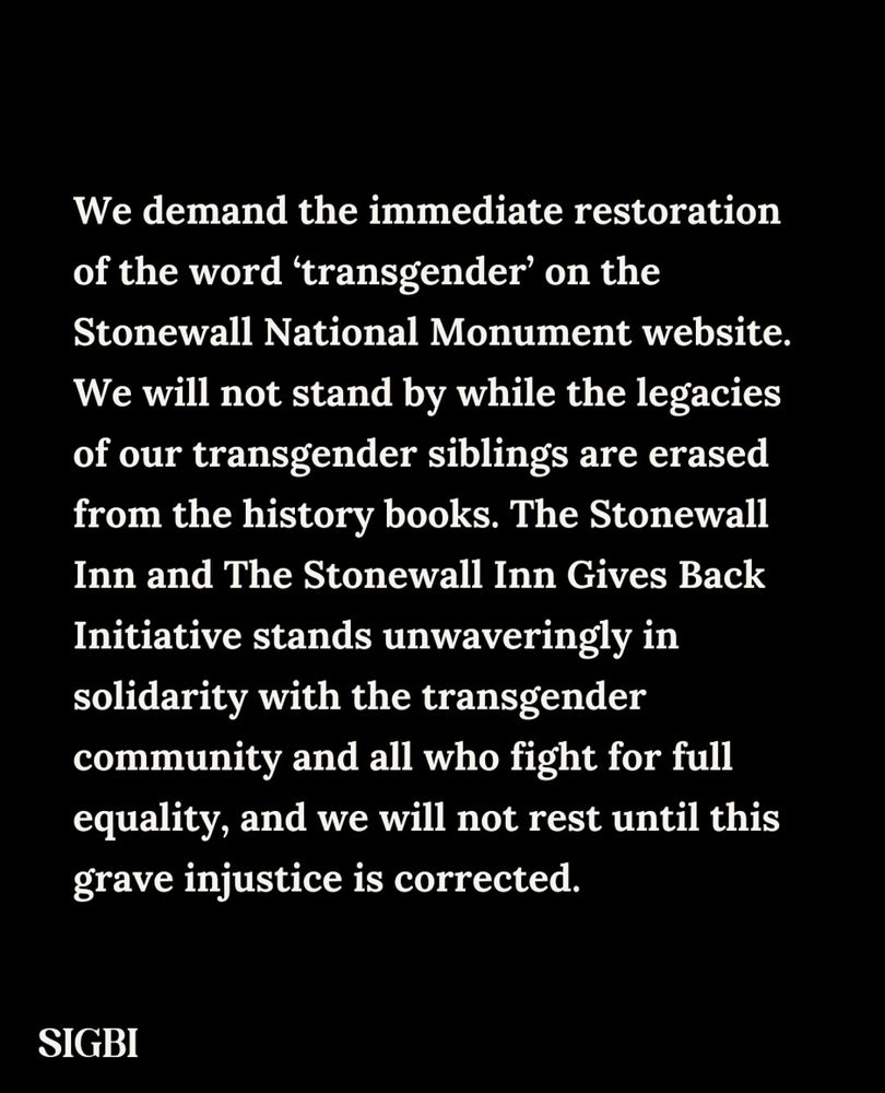 The Stonewall Inn and The Stonewall Inn Gives Back Initiative are outraged and appalled by the recent removal of the word 'transgender' from the Stonewall National Monument page on the National Park Service website. This blatant act of erasure not only distorts the truth of our history, but it also dishonors the immense contributions of transgender individuals - especially transgender women of color - who were at the forefront of the Stonewall Riots and the broader fight for LGBTQ+ rights.

SIGBI