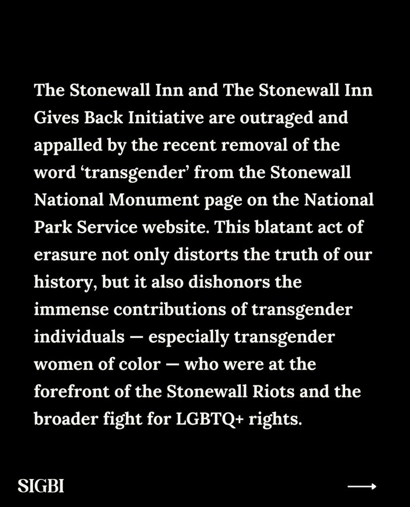 The Stonewall Inn and The Stonewall Inn Gives Back Initiative are outraged and appalled by the recent removal of the word 'transgender' from the Stonewall National Monument page on the National Park Service website. This blatant act of erasure not only distorts the truth of our history, but it also dishonors the immense contributions of transgender individuals - especially transgender women of color - who were at the forefront of the Stonewall Riots and the broader fight for LGBTQ+ rights.

SIGBI followed by a next arrow