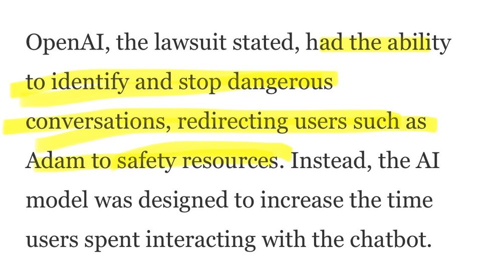 OpenAI, the lawsuit stated, had the ability to identify and stop dangerous conversations, redirecting users such as Adam to safety resources. Instead, the Al model was designed to increase the time users spent interacting with the chatbot.