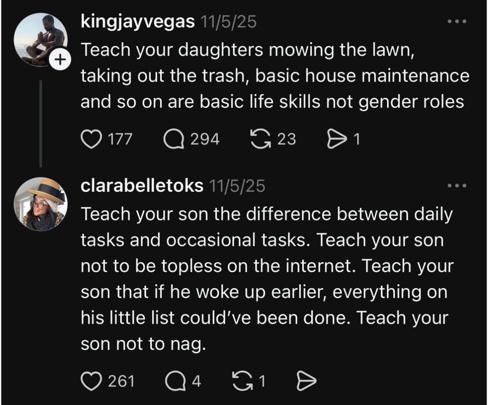 kingjayvegas 11/5/25
• Teach your daughters mowing the lawn, taking out the trash, basic house maintenance
and so on are basic life skills not gender roles

clarabelletoks 11/5/25 Teach your son the difference between daily tasks and occasional tasks. Teach your son not to be topless on the internet. Teach your son that if he woke up earlier, everything on his little list could've been done. Teach your
son not to nag.
