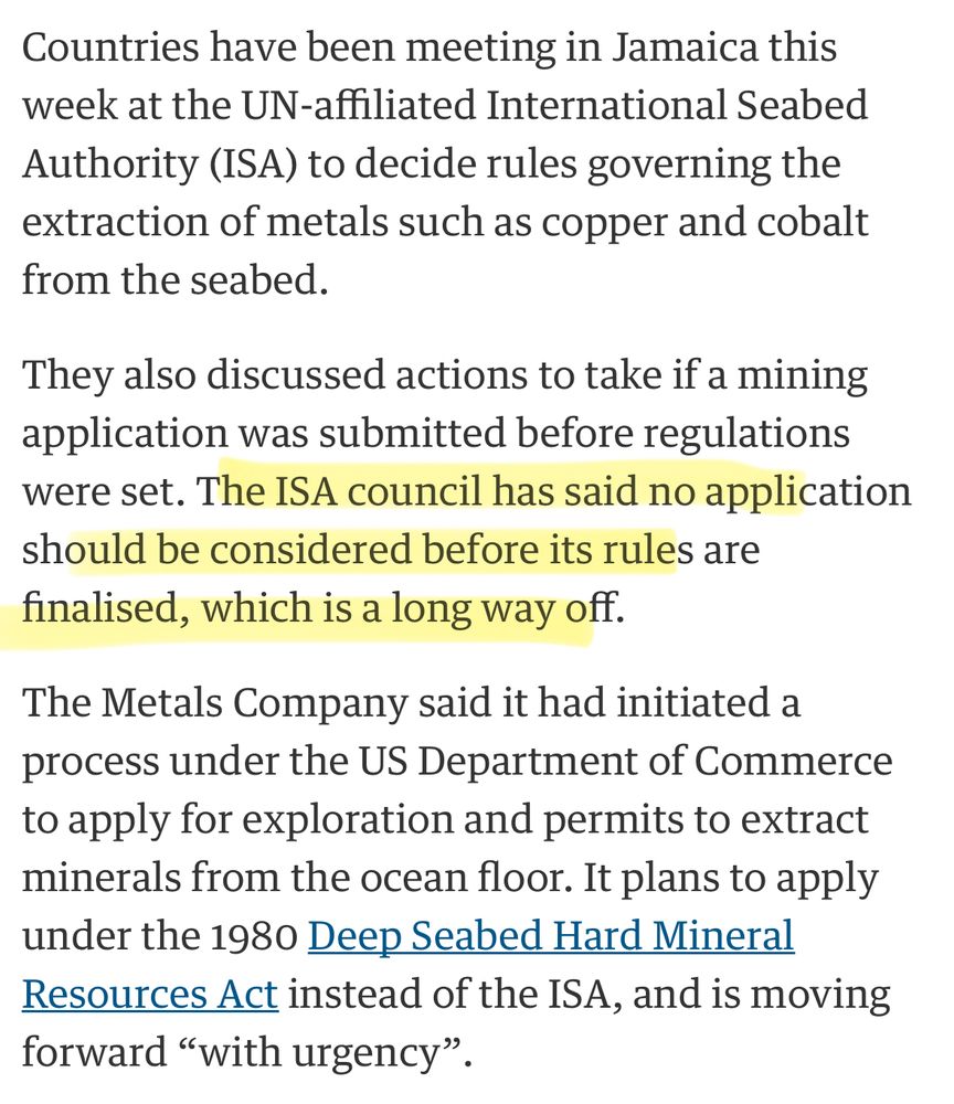 Countries have been meeting in Jamaica this week at the UN-affiliated International Seabed Authority (ISA) to decide rules governing the extraction of metals such as copper and cobalt
from the seabed. They also discussed actions to take if a mining application was submitted before regulations were set. The ISA council has said no application should be considered before its rules are
finalised, which is a long way off. The Metals Company said it had initiated a process under the US Department of Commerce to apply for exploration and permits to extract minerals from the ocean floor. It plans to apply under the 1980 Deep Seabed Hard Mineral Resources Act instead of the ISA, and is moving forward "with urgency".