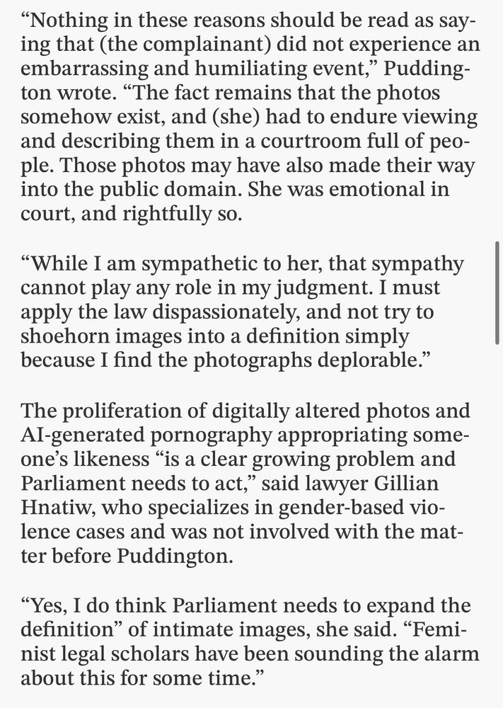 "Nothing in these reasons should be read as say- ing that (the complainant) did not experience an embarrassing and humiliating event," Pudding- ton wrote. "The fact remains that the photos somehow exist, and (she) had to endure viewing and describing them in a courtroom full of peo- ple. Those photos may have also made their way into the public domain. She was emotional in
court, and rightfully so. "While I am sympathetic to her, that sympathy cannot play any role in my judgment. I must apply the law dispassionately, and not try to shoehorn images into a definition simply
because I find the photographs deplorable." The proliferation of digitally altered photos and Al-generated pornography appropriating some- one's likeness "is a clear growing problem and Parliament needs to act," said lawyer Gillian Hnati, who specializes in gender-based vio- lence cases and was not involved with the mat-
ter before Puddington. "Yes, I do think Parliament needs to expand the definition" of intimate images, she said. "Femi- nist legal scholars have been sounding the alarm
about this for some time."