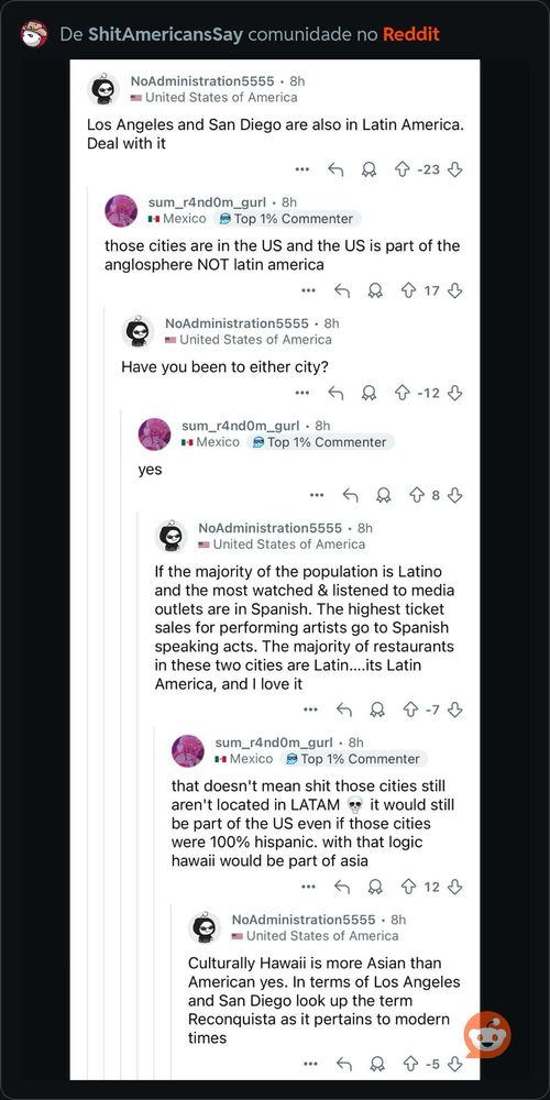 De ShitAmericansSay comunidade no Reddit
NoAdministration5555 • 8h
• United States of America
Los Angeles and San Diego are also in Latin America.
Deal with it
•.•
8 -23 +
sum_r4nd0m_gurl • 8h
• Mexico B Top 1% Commenter
those cities are in the US and the US is part of the anglosphere NOT latin america
...
417£
NoAdministration5555 • 8h|
= United States of America
Have you been to either city?
个-12少
sum_r4nd0m_gurl • 8h
• Mexico
₽ Top 1% Commenter |
yes
： 只个8小
NoAdministration5555 • 8hl
• United States of America
If the majority of the population is Latino and the most watched & listened to media outlets are in Spanish. The highest ticket sales for performing artists go to Spanish speaking acts. The majority of restaurants in these two cities are Latin....its Latin America, and I love it
...
4-7
sum_r4nd0m_gurl • 8h
• Mexico S Top 1% Commenter
that doesn't mean shit those cities still aren't located in LATAMe it would still be part of the US even if those cities were 100% hispanic. with that logic hawaii would be part of asia
…勺只个12少
NoAdministration5555 • 8h
• United States of America
Culturally Hawaii is more Asian than American yes. In terms of Los Angeles and San Diego look up the term Reconquista as it pertains to modern times
…・68↑-5↓