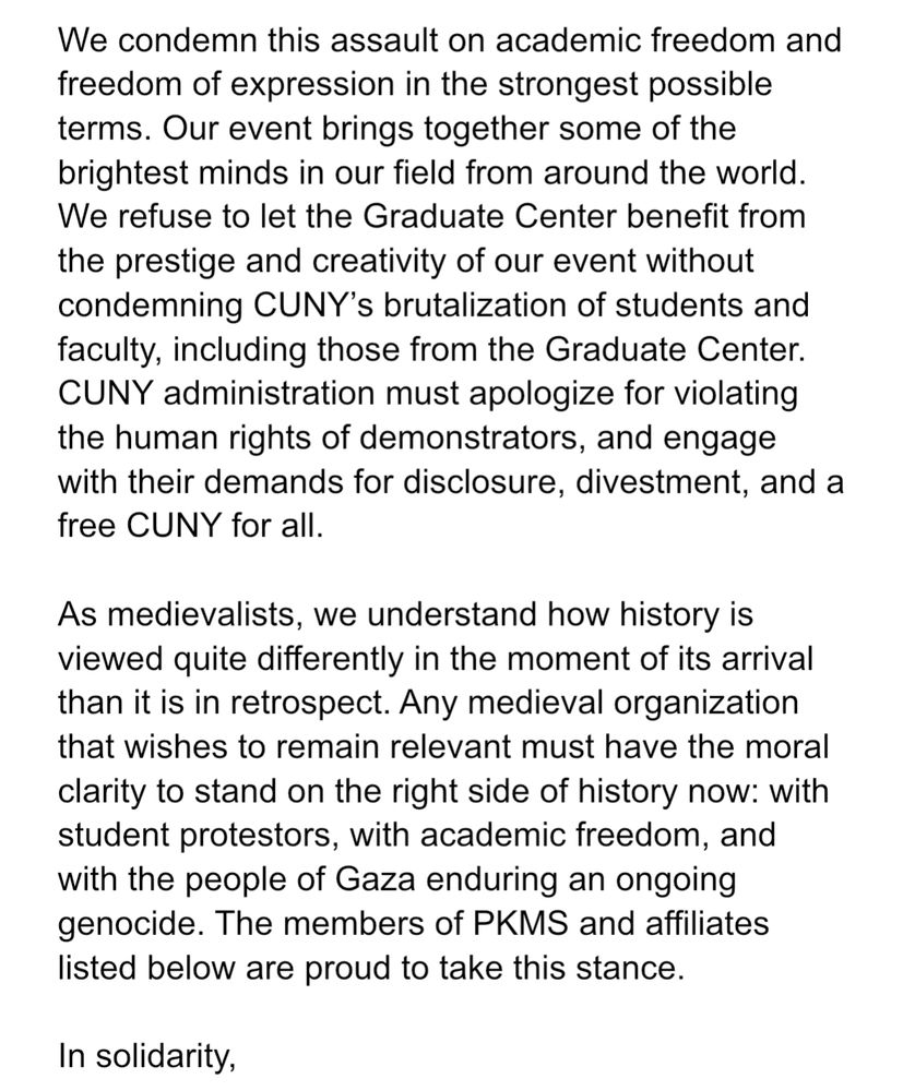 We condemn this assault on academic freedom and freedom of expression in the strongest possible terms. Our event brings together some of the brightest minds in our field from around the world. We refuse to let the Graduate Center benefit from the prestige and creativity of our event without condemning CUNY’s brutalization of students and faculty, including those from the Graduate Center. CUNY administration must apologize for violating the human rights of demonstrators, and engage with their demands for disclosure, divestment, and a free CUNY for all.

As medievalists, we understand how history is viewed quite differently in the moment of its arrival than it is in retrospect. Any medieval organization that wishes to remain relevant must have the moral clarity to stand on the right side of history now: with student protestors, with academic freedom, and with the people of Gaza enduring an ongoing genocide. The members of PKMS and affiliates listed below are proud to take this stance.