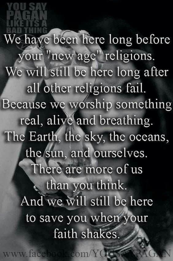 We have been here long before your "new age" religions.
We will still be here long after all other religions fail.
Because we worship something real, alive and breathing.
The Earth, the sky, the oceans, the sun, and ourselves.
There are more of us than you think.
And we will still be here to save you when your faith shakes.

YOU SAY PAGAN LIKE ITS A BAD THING