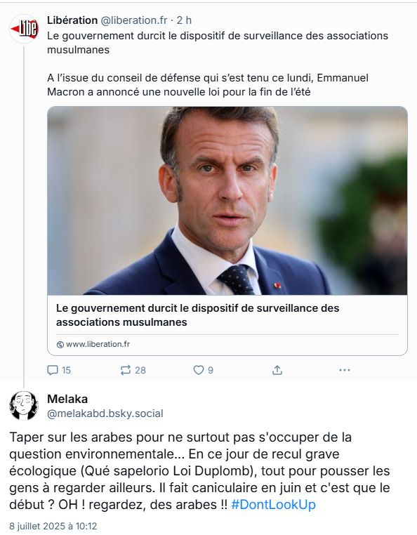 Une capture d'écran d'un post BS de Libé, qui dit que le gouvernement durcira à la rentrée le dispositif de surveillance des associations musulmanes, auquel je répond en commentaire : "Taper sur les arabes pour ne surtout pas s'occuper de la question environnementale. En ce jour de recul grave écologique (qué sapelorio Loi Duplomb), tout pour pousser les gens à regarder ailleurs. Il fait caniculaire en juin et c'est que le début ? Oh, regardez, un arabe !! #DontLookUp"