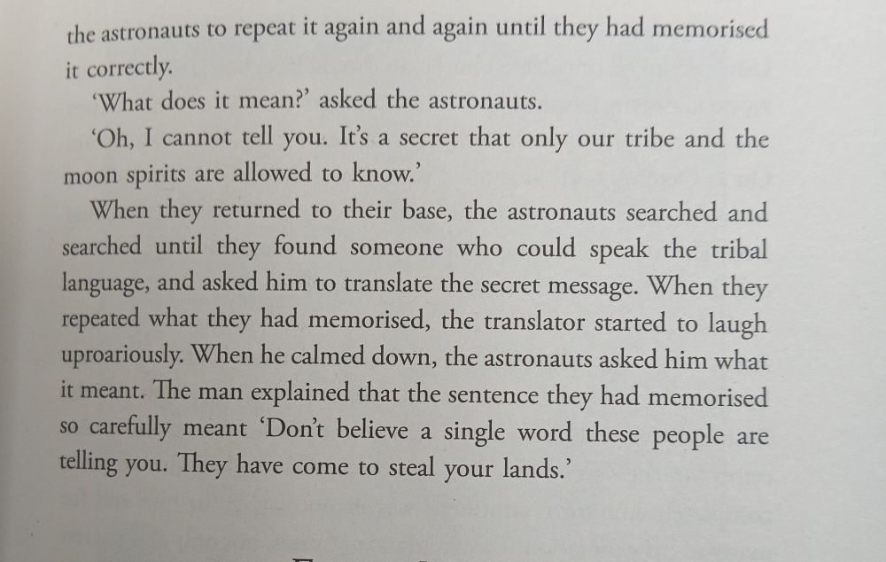 the astronauts to repeat it again and again until they had memorised it correctly. 'What does it mean?' asked the astronauts. 'Oh, I cannot tell you. It's a secret that only our tribe and the moon spirits are allowed to know.' When they returned to their base, the astronauts searched and searched until they found someone who could speak the tribal language, and asked him to translate the secret message. When they repeated what they had memorised, the translator started to laugh uproariously. When he calmed down, the astronauts asked him what it meant. The man explained that the sentence they had memorised so carefully meant 'Don't believe a single word these people are telling you. They have come to steal your lands.'
