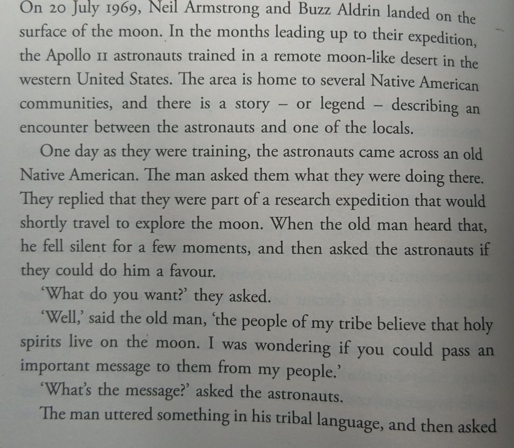 On 20 July 1969, Neil Armstrong and Buzz Aldrin landed on the surface of the moon. In the months leading up to their expedition, the Apollo 11 astronauts trained in a remote moon-like desert in the western United States. The area is home to several Native American communities, and there is a story or legend - describing an encounter between the astronauts and one of the locals. - One day as they were training, the astronauts came across an old Native American. The man asked them what they were doing there. They replied that they were part of a research expedition that would shortly travel to explore the moon. When the old man heard that, he fell silent for a few moments, and then asked the astronauts if they could do him a favour. 'What do you want?' they asked. 'Well,' said the old man, 'the people of my tribe believe that holy spirits live on the moon. I was wondering if you could pass an important message to them from my people.' 'What's the message?' asked the astronauts. The man uttered something in his tribal language, and then asked