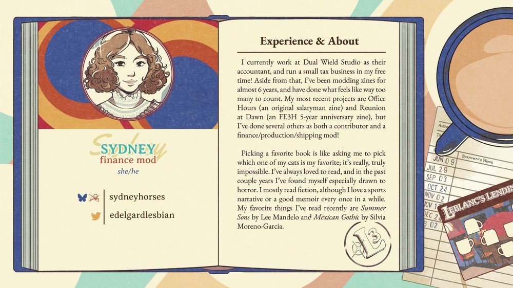 The graphic displays an open book atop a library slip and library card with a mug of light coffee.  Inside the book, Sydney is represented by Haru Okumura. Icon art by: minkidoodles and jestarcana. Her information reads:

Sydney
finance mod
she/he
bsky & Ao3 | sydneyhorses
twitter | edelgardlesbian

Experience & About

I currently work at Dual Wield Studio as their accountant, and run a small tax business in my free time! Aside from that, I've been modding zines for almost 6 years, and have done what feels like way too many to count. My most recent projects are Office Hours (an original salaryman zine) and Reunion at Dawn (an FE3H S-year anniversary zine), but I've done several others as both a contributor and a finance/production/shipping mod!

Picking a favorite book is like asking me to pick which one of my cats is my favorite; it's really, truly impossible. I've always loved to read, and in the past couple years I've found myself especially drawn to horror. I mostly read fiction, although I love a sports narrative or a good memoir every once in a while. My favorite things I've read recently are Summer Sons by Lee Mandelo and Mexican Gothic by Silvia Moreno-Garcia.