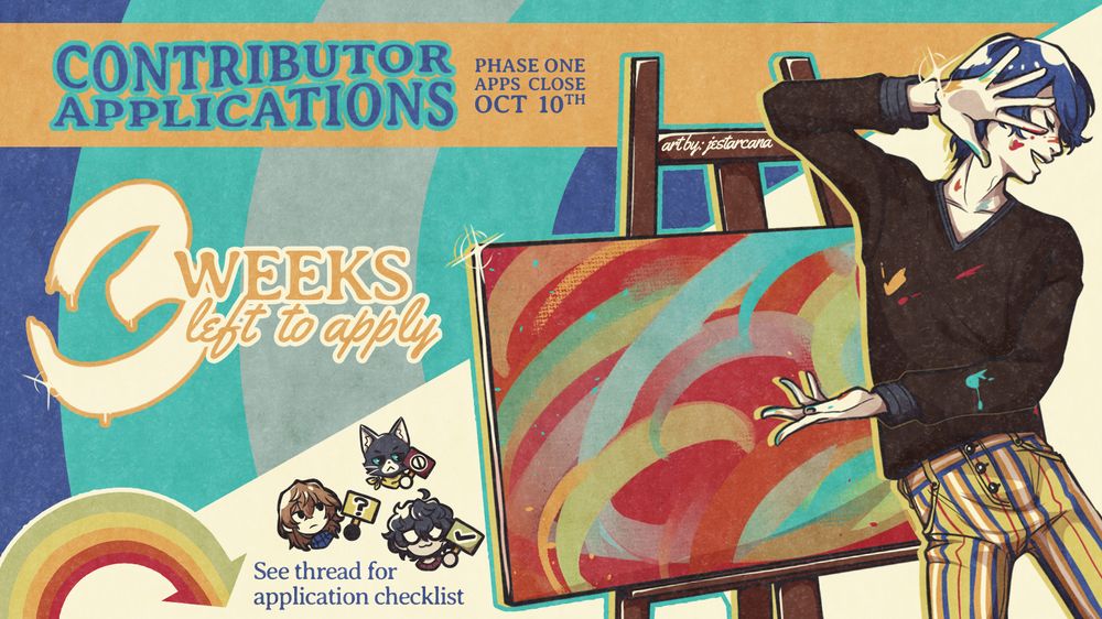 The graphic depicts Yusuke Kitagawa posing dramatically in front of his brightly painted canvas. Paint is splattered across his skin and sweater. To the left of his canvas, little illustrations of Joker, Goro Akechi and Morgana are holding up signs showing their responses. Joker has a check mark, Goro has a question mark, and Morgana has a cancel symbol. Art by: jestarcana. The text reads:

Contributor Applications
Phase One Apps Close Oct 10th
3 Weeks left to apply

At the bottom left, a rainbow arrow points below with text that reads:
See thread for application checklist
