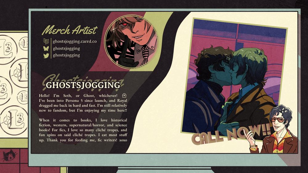 Merch Artist
Carrd | ghostsjogging.carrd.co
Bsky | ghostsjogging
Twitter | ghostsjogging

Ghostsjogging

Hello! I'm Seth, or Ghost, whichever! I've been into Persona 5 since launch, and Royal dragged me back in hard and fast. I'm still relatively new to fandom, but I'm enjoying my time herel!

When it comes to books, I love historical fiction, western, supernatural/horror, and science books! For fics, I love so many cliché tropes, and fun spns on said cliché tropes. I eat most stuff up. Thank you for feeding me, fic writers! xoxo

[Seth’s art sample shows Ren and Goro stealing a moment together in the laundromat during Royal’s third semester. Ren is pulling Goro close by his jacket and kissing him with tears prickling the corner of his eye, and Goro is surprised by the kiss.]