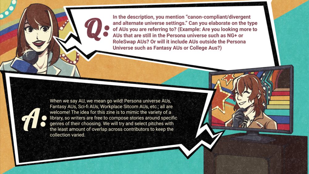 The graphic depicts a reporter asking her question in the top left corner, and the bottom right corner shows Detective Prince Akechi in Leblanc's TV set answering. He is smiling. The text reads:

Q: In the description, you mention "canon-compliant/divergent and alternative universe settings." Can you elaborate on the type of AUs you are referring to? (Example: Are you looking more to AUs that are still in the Persona universe such as NG+ or RoleSwap AUs? Or will it include  AUs outside the Persona universe such as Fantasy AUs or College AUs?

A:  When we say AU, we mean go wild! Persona universe AUs, Fantasy AUs, Sci-fi AUs, Workplace sitcom AUs, etc., all are welcome! The idea for this zine is to mimic the variety of a library, so writers are free to compose stories around specific genres of their choosing. We will try to select pitches with the least amount of overlap across contributors to keep the collection varied. 