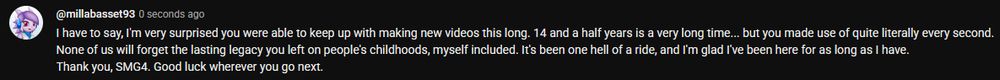 I have to say, I'm very surprised you were able to keep up with making new videos this long. 14 and a half years is a very long time... but you made use of quite literally every second.
None of us will forget the lasting legacy you left on people's childhoods, myself included. It's been one hell of a ride, and I'm glad I've been here for as long as I have.
Thank you, SMG4. Good luck wherever you go next.