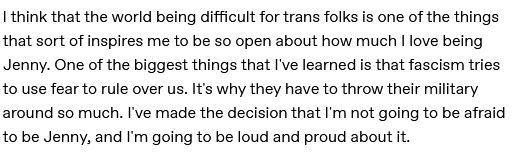 "I think that the world being difficult for trans folks is one of the things that sort of inspires me to be so open about how much I love being Jenny. One of the biggest things that I've learned is that fascism tries to use fear to rule over us. It's why they have to throw their military around so much. I've made the decision that I'm not going to be afraid to be Jenny, and I'm going to be loud and proud about it."