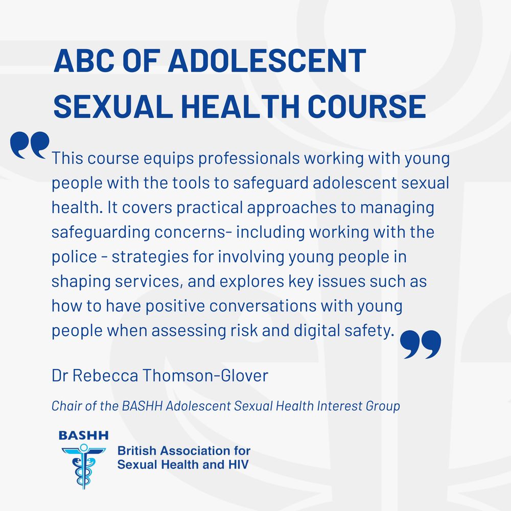 ABC OF ADOLESCENT SEXUAL HEALTH COURSE
"This course equips professionals working with young people with the tools to safeguard adolescent sexual health. It covers practical approaches to managing safeguarding concerns- including working with the police - strategies for involving young people in shaping services, and explores key issues such as how to have positive conversations with young people when assessing risk and digital safety."
Dr Rebecca Thomson-Glover
Chair of the BASHH Adolescent Sexual Health Interest Group 