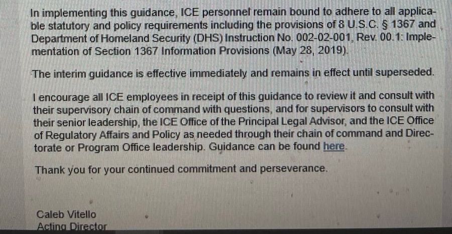 In implementing this guidance, ICE personnel remain bound to adhere to all applicable statutory and policy requirements including the provisions of 8 U.S.C. § 1367 and Department of Homeland Security (DHS) Instruction No. 002-02-001. Rev 00-1: Implementation of Section 1367 Information Provisions (May 28, 2019).

The interim guidance is effective immediately and remains in effect until superseded.

I encourage all ICE employees in receipt of this guidance to review it and consult with their supervisory chain of command with questions, and for supervisors to consult with their senior leadership, the ICE Office of the Principal Legal Advisor, and the 
ICE Office of Regulatory Affairs and Policy as needed through their chain of command and Directorate or Program Office leadership. 

Guidance can be found here (hyperlink)

Thank you for your continued commitment and perseverance.
Caleb Vitello
Acting Director