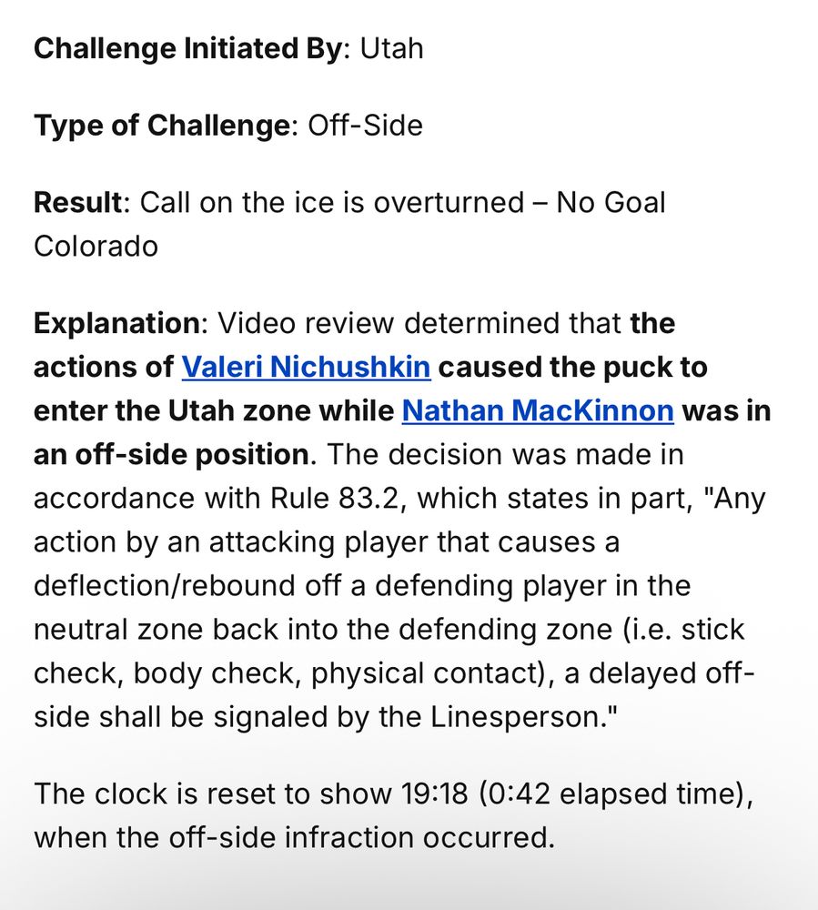 Explanation: Video review determined that the actions of Valeri Nichushkin caused the puck to enter the Utah zone while Nathan MacKinnon was in an off-side position. The decision was made in accordance with Rule 83.2, which states in part, "Any action by an attacking player that causes a deflection/rebound off a defending player in the neutral zone back into the defending zone (i.e. stick check, body check, physical contact), a delayed off-side shall be signaled by the Linesperson."

The clock is reset to show 19:18 (0:42 elapsed time), when the off-side infraction occurred.