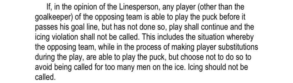 If, in the opinion of the Linesperson, any player (other than the goalkeeper) of the opposing team is able to play the puck before it passes his goal line, but has not done so, play shall continue and the icing violation shall not be called. This includes the situation whereby the opposing team, while in the process of making player substitutions during the play, are able to play the puck, but choose not to do so to avoid being called for too many men on the ice. Icing should not be called.
