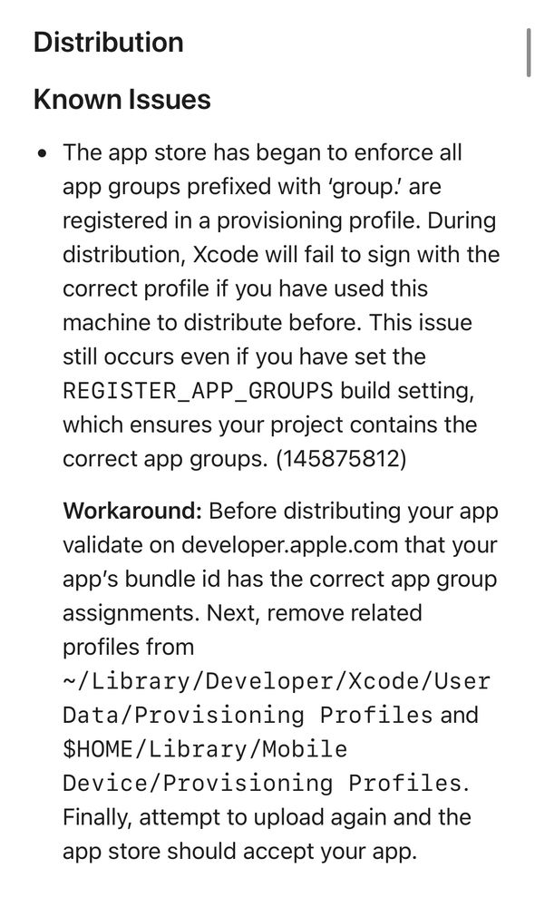 Distribution
Known Issues
• The app store has began to enforce all app groups prefixed with 'group!' are registered in a provisioning profile. During distribution, Xcode will fail to sign with the correct profile if you have used this machine to distribute before. This issue still occurs even if you have set the REGISTER_APP_GROUPS build setting, which ensures your project contains the correct app groups. (145875812)
Workaround: Before distributing your app validate on developer.apple.com that your app's bundle id has the correct app group assignments. Next, remove related profiles from
~/Library/Developer/Xcode/User
Data/Provisioning Profiles and SHOME/Library/Mobile
Device/Provisioning Profiles.
Finally, attempt to upload again and the app store should accept your app.