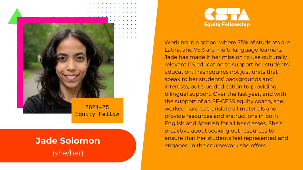 Jade Solomon (she/her). 
Working in a school where 75% of students are Latinx and 75% are multi-language learners, Jade has made it her mission to use culturally relevant CS education to support her students’ education. This requires not just units that speak to her students’ backgrounds and interests, but true dedication to providing bilingual support. Over the last year, and with the support of an SF-CESS equity coach, she worked hard to translate all materials and provide resources and instructions in both English and Spanish for all her classes. She’s proactive about seeking out resources to ensure that her students feel represented and engaged in the coursework she offers.
