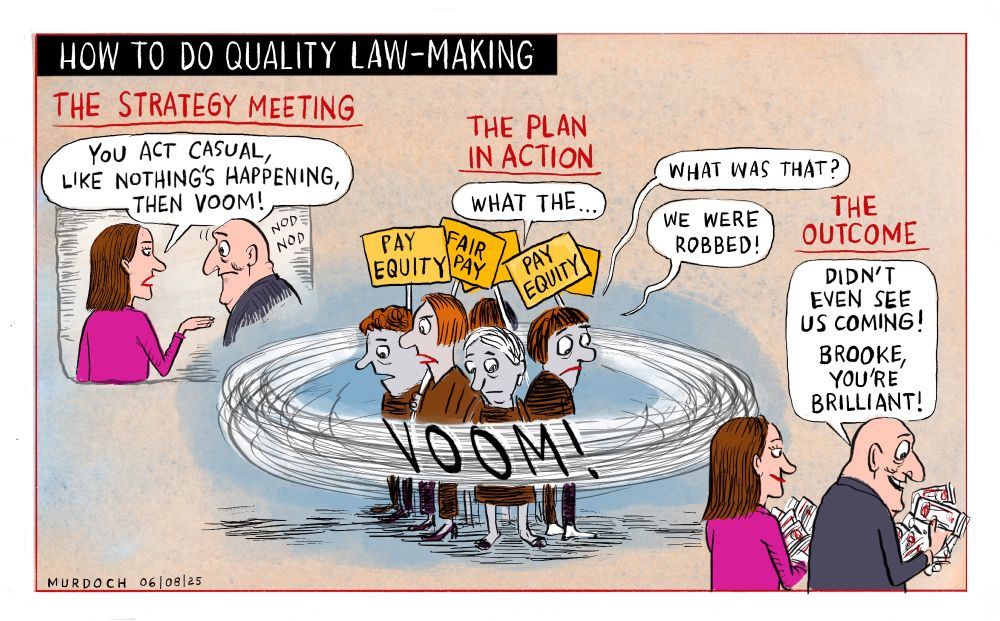 Cartoon. Title: “How To Do Quality Law-Making” Image has three pictures. The first one is titled Strategy Meeting. Brooke van Velden is saying to PM Christopher Luxon “You act casual, like nothing’s happening, then VOOM!” The central picture is titled, “The Plan of Action” and shows a group of women holding placards, reading “Pay equity” and “Fair pay” BVV and CL are whizzing around them, going “VOOM!” and the women are saying, “What the…” “What was that?” “We were robbed!” The last image is titled, “The Outcome” and BVV and CL are walking away with armloads of money, and Luxon is saying, “Didn’t even see us coming! Brooke, you’re brilliant!”