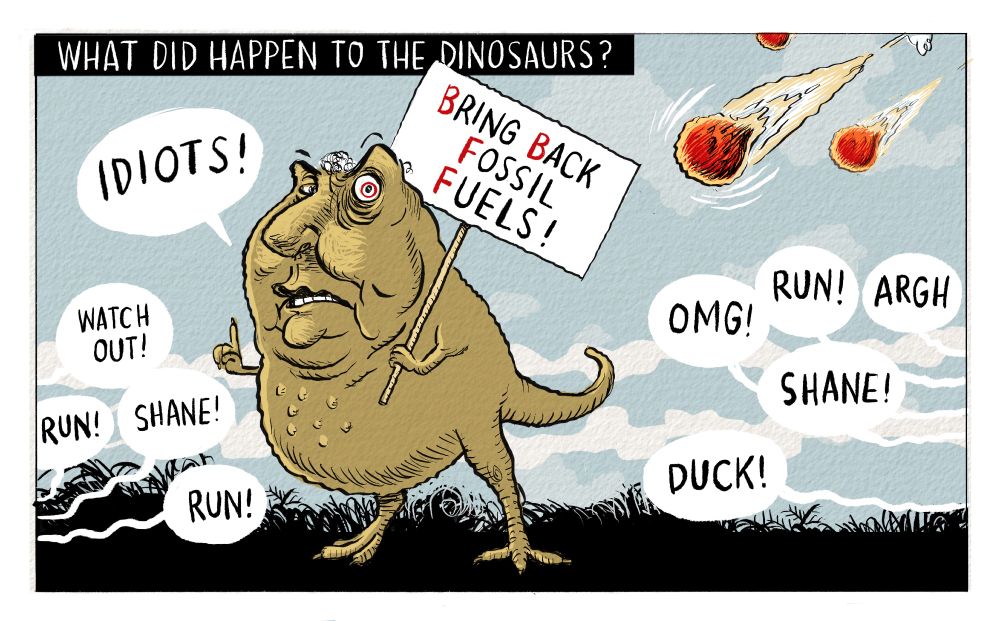 Cartoon. Title: “What did happen to the dinosaurs?”
Image shows Shane Jones as a dinosaur, holding a placard with one of his little arms. The placard reads “Bring Back Fossil Fuels” Lots of people are shouting, “Watch out!” “Shane!” “Run! “OMG!” “Run!” “Shane! “ “Duck!” as three meteors thunder towards him.