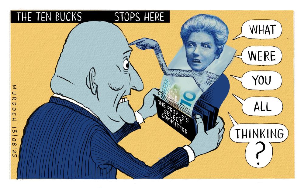 Cartoon. Title: “The Ten Bucks Stops Here”. Image shows PM Christopher Luxon opening a wallet, and a $10 note pops out of the wallet with “The People’s Select Committee” written on it. Kate Sheppard on a $10 note points at Luxon’s forehead and says “What. Were. You. All. Thinking?”