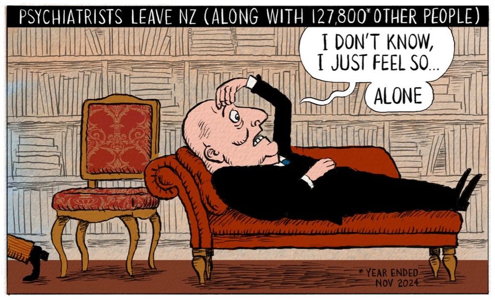 Cartoon. Title: “Psychiatrists Leave NZ (Along With 127,800 Other People)” Image shows PM Christopher Luxon lying on a psychiatrist’s couch, clutching his head, saying, “I don’t know, I just feel so…. Alone” as a psychiatrist walks off behind him.
