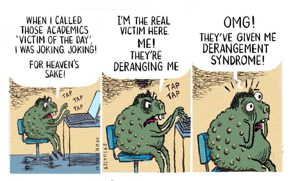 Cartoon. Three frames. Each one has Deputy PM David Seymour as. little troll at his laptop, going tap tap tap. In the first frame he’s saying, “When I called those academics ‘Victim of the Day’ I was joking. JOKING!”
Second frame, closer up, “I’m the real victim here. ME! They’re deranging me” tap tap.
Third frame, closer still, with hands to face, “OMG! They’ve given me DERANGEMENT SYNDROME!”