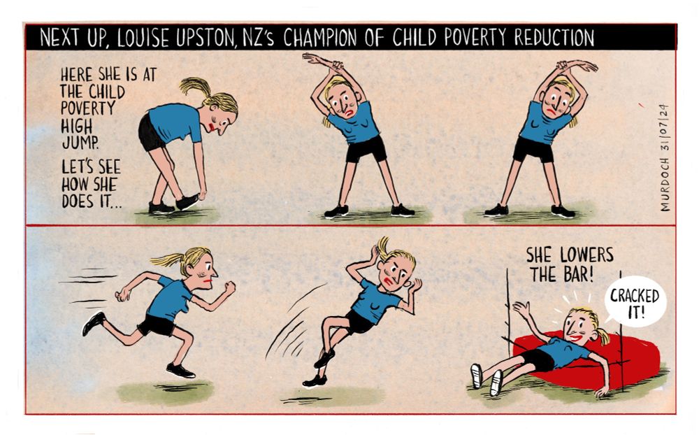 Cartoon. Title: Next up, Louise Upston, NZ’s champion of child poverty reduction. In the body of the cartoon there are six drawings of Louise Upston preparing to compete in a high jump. By the first drawing it says “Here she is at the Child Poverty High Jump. Let’s see how she does it…” She is stretching, running, and leaping (a Fosbury Flop) and in the last frame she has landed on her back on the mat, on top of a very low bar, and grinning, saying, “Cracked it!” And the caption says, “She lowers the bar”