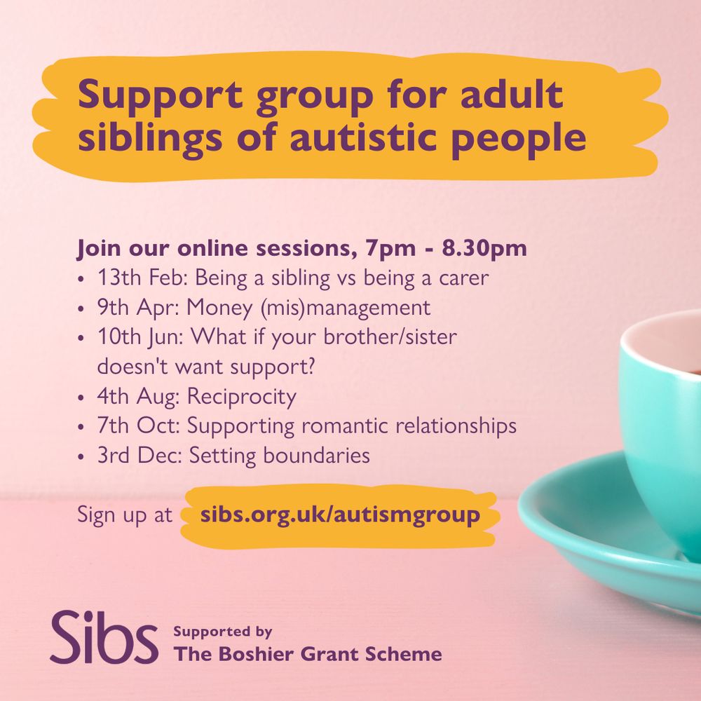 A turquoise coffee cup sits on a pale pink background. Purple text reads: Support group for adult siblings of autistic people. Join our online sessions 7pm – 8.30pm, 13 feb, being a sibling vs being a carer; 9th Apr, Money (mis)management; 10th June, What if your brother/sister doesn’t want support?; Aug 4th, Reciprocity; 7th Oct, supporting romantic relationships; 3rd Dec, setting boundaries. Supported by The Boshier Grant Scheme. 