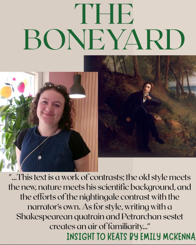 Photo with painting of a man in the woods, deep in thought. There is another photo of a girl smiling in front of plants and glasses on her head. The text says The Boneyard with a quote, "This text is a work of contrasts; the old style meets the new, nature meets his scientific background, and the efforts of the nightingale contrast with the narrator's own. As for style, writing with a Shakespearean quatrain and Petrarchan sestet creates an air of familiarity.”