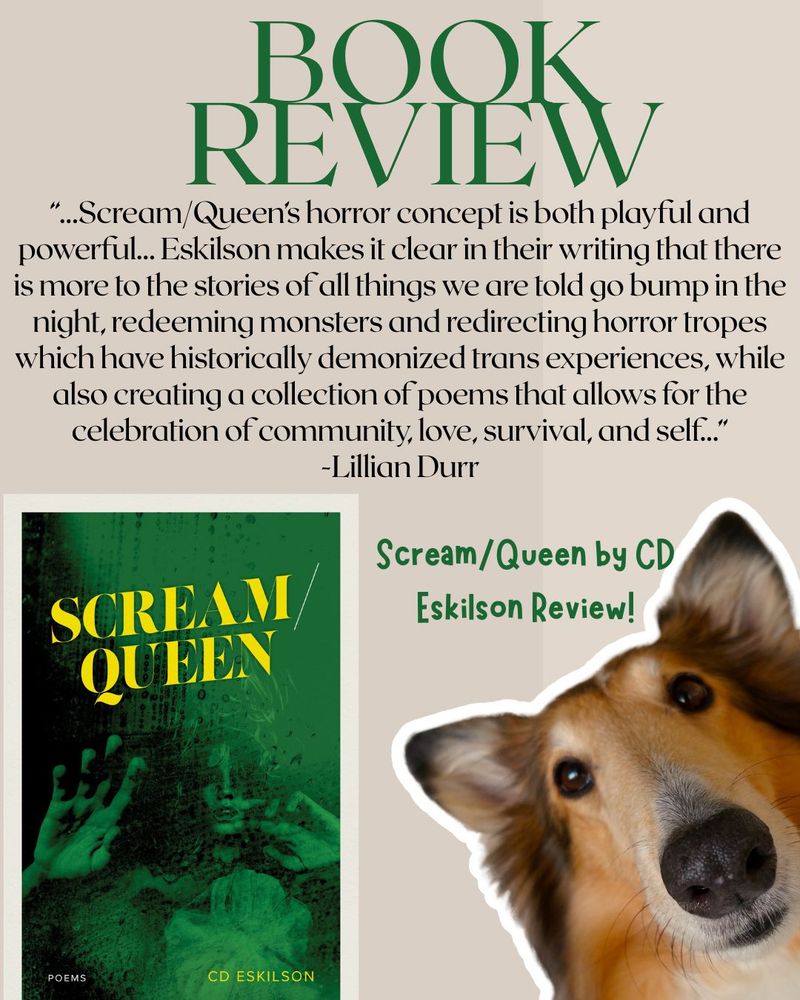 Poster featuring the cover of CD Eskilson's book, Scream/Queen, and a dog. The photo's text details a section of the book, "“...Scream/Queen’s horror concept is both playful and powerful... Eskilson makes it clear in their writing that there is more to the stories of all things we are told go bump in the night, redeeming monsters and redirecting horror tropes which have historically demonized trans experiences, while also creating a collection of poems that allows for the celebration of community, love, survival, and self...” -Lillian Durr"