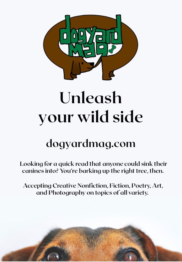 A promotional poster featuring a dog, dogyard mag’s logo, and the words “Unleash your wild side at dogyardmag.com
Looking for a quick read that anyone could sink their canines into? You're barking up the right tree, then.
Accepting Creative Nonfiction, Fiction, Poetry, Art, and Photography on topics of all variety.”