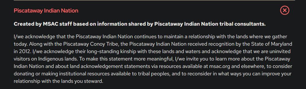 Created by MSAC staff based on information shared by Piscataway Indian Nation tribal consultants.

I/we acknowledge that the Piscataway Indian Nation continues to maintain a relationship with the lands where we gather today. Along with the Piscataway Conoy Tribe, the Piscataway Indian Nation received recognition by the State of Maryland in 2012. I/we acknowledge their long-standing kinship with these lands and waters and acknowledge that we are uninvited visitors on Indigenous lands. To make this statement more meaningful, I/we invite you to learn more about the Piscataway Indian Nation and about land acknowledgement statements via resources available at msac.org and elsewhere, to consider donating or making institutional resources available to tribal peoples, and to reconsider in what ways you can improve your relationship with the lands you steward.