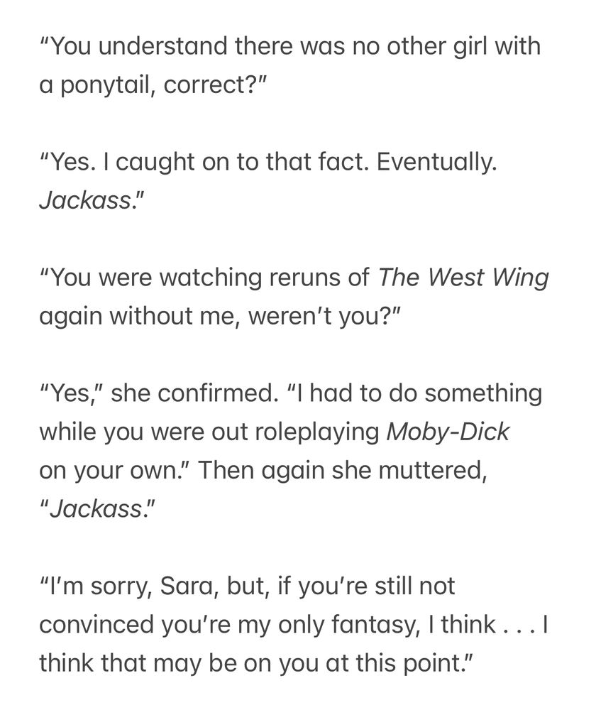 “You understand there was no other girl with a ponytail, correct?”

“Yes. I caught on to that fact. Eventually. Jackass.”

“You were watching reruns of The West Wing again without me, weren’t you?”

“Yes,” she confirmed. “I had to do something while you were out roleplaying Moby-Dick on your own.” Then again she muttered, “Jackass.”

“I’m sorry, Sara, but, if you’re still not convinced you’re my only fantasy, I think . . . I think that may be on you at this point.”