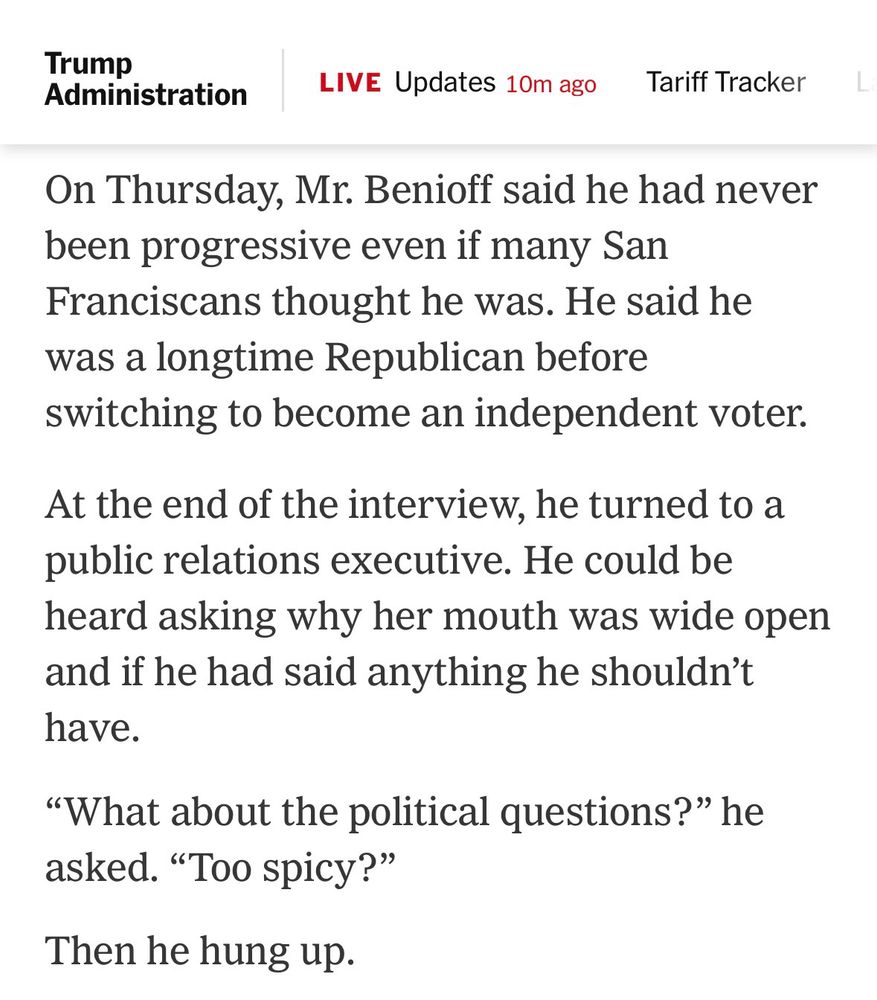 NYT: 

On Thursday, Mr. Benioff said he had never been progressive even if many San Franciscans thought he was. He said he was a longtime Republican before switching to become an independent voter.
At the end of the interview, he turned to a public relations executive. He could be heard asking why her mouth was wide open and if he had said anything he shouldn’t have.

“What about the political questions?” he asked. “Too spicy?”

Then he hung up.
