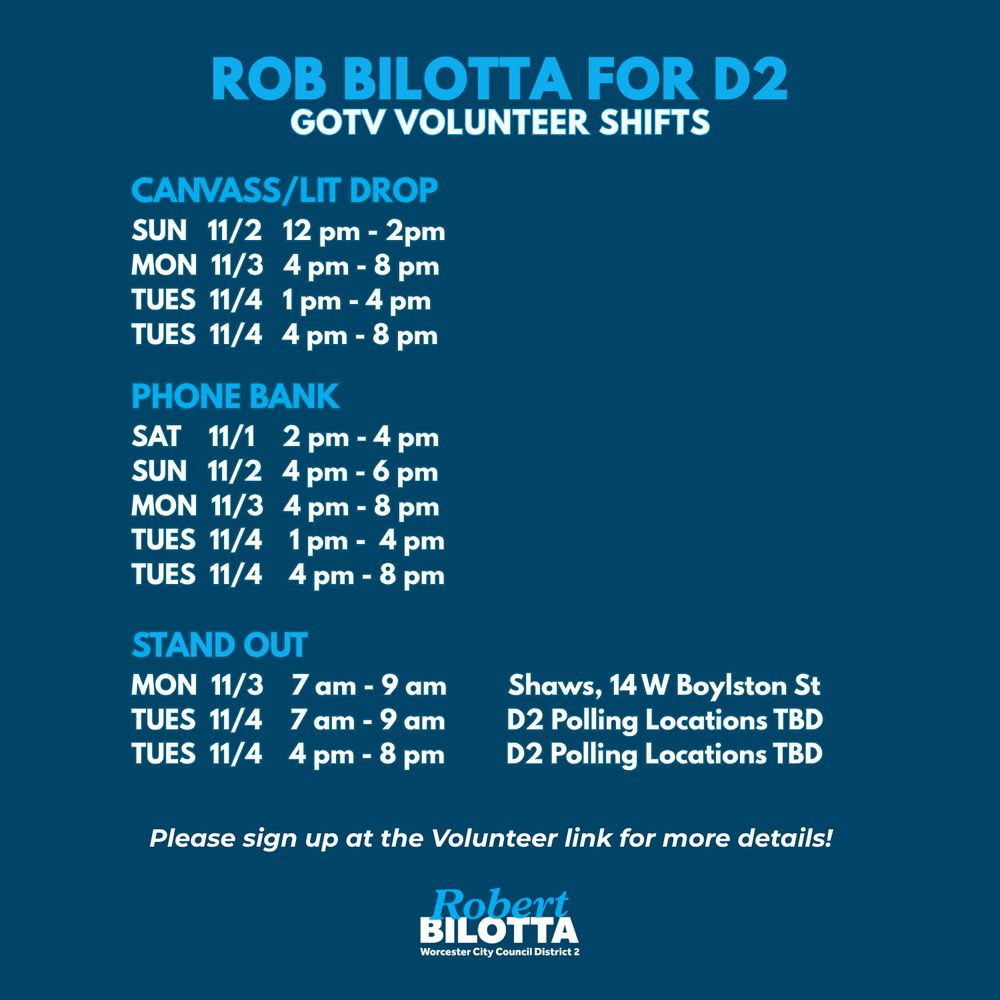 Navy blue background with light blue and white text, "Rob Bilotta for D2 GOTV Volunteer Shifts. Canvass/Lit Drop: Sun 11/2 12pm - 2pm, Mon 11/3 4pm - 8pm; Tues 11/4 1pm - 4pm; Tues 11/4 4pm - 8pm. Phone Bank: Sat 11/1 2pm - 4pm, Sun 11/2 4pm - 6pm, Mon 11/3 4pm - 8pm; Tues 11/4 1pm - 4pm; Tues 11/4 4pm - 8pm. Stand Out: Mon 11/3 7am - 9am Shaws, 14 W Boylston St; Tues 11/4 7am - 9am, D2 Polling Locations TBD; Tues 11/4 4pm - 8pm, D2 Polling Locations TBD. Please sign up at the Volunteer link for more details!"