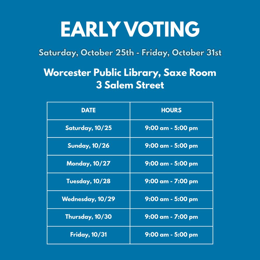 Image 1 of 2. White text on blue background reads, "Early Voting Saturday, October 25th - Friday, October 31st. Worcester Public Library, Saxe Room, 3 Salem Street. Date and Hours: Saturday 10/25  9:00am to 5:00pm, Sunday 10/26 9:00am to 5:00pm, Monday 10/27 9:00am to 5:00pm, Tuesday 10/28 9:00am to 7:00pm, Wednesday 10/29 9:00am to 5:00pm, Thursday 10/30 9:00am to 7:00pm, Friday 10/31 9:00am to 5:00pm.”
