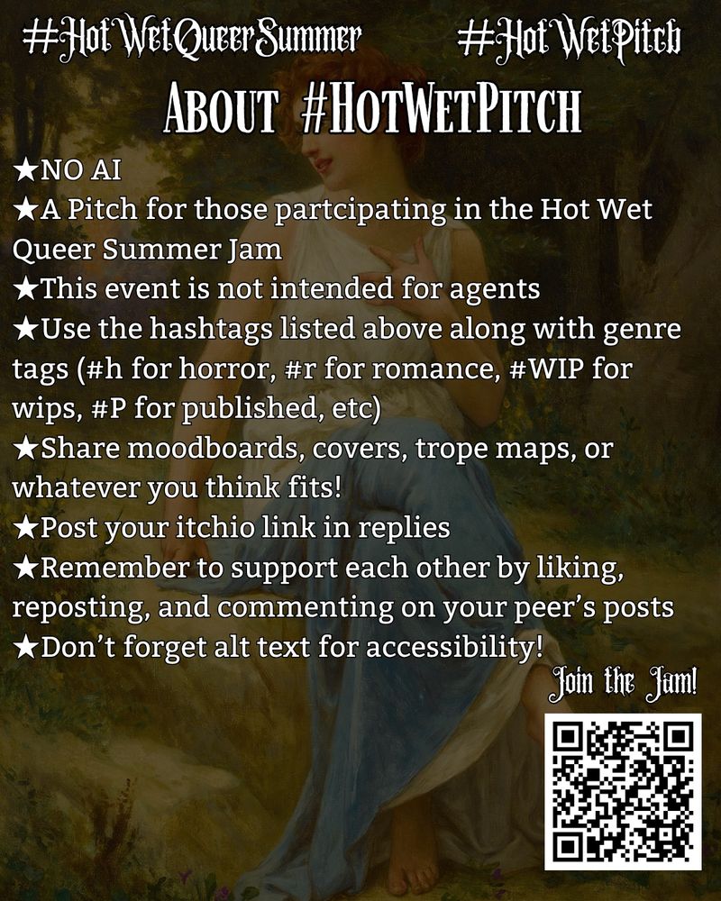 A classical painting with pitch rules over it that reads
★NO AI
★A Pitch for those partcipating in the Hot Wet Queer Summer Jam
★This event is not intended for agents
★Use the hashtags listed above along with genre tags (#h for horror, #r for romance, #WIP for wips, #P for published, etc)
★Share moodboards, covers, trope maps, or whatever you think fits! 
★Post your itchio link in replies
★Remember to support each other by liking, reposting, and commenting on your peer’s posts 
★Don’t forget alt text for accessibility!
