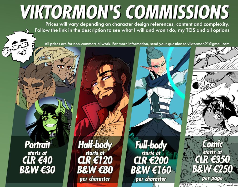 Informational picture listing Viktormon's commissions. It says "prices will vary depending on character design references, content and complexity. Follow the link in the description to see what I will and won't do, my terms of service and all options. All prices are for non-commercial work, for more information send your question to viktormon91@gmail.com"
After that it lists examples with art in expressive anime, manga style showing off characters from fantasy, dungeons and dragons, science fiction and more, and prices.
"Portrait, starts at colour €40 black and whit €30. Half-body, starts at colour €120 black and white €80 per character. Full-body, starts at colour €200 black and white €160 per character. Comic, starts at colour €350 black and white €250 per page."