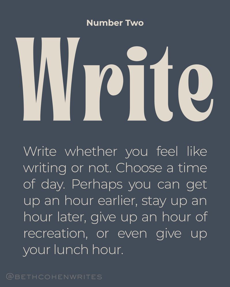 Number two: WRITE. Write whether you feel like writing or not. Choose a time of day. Perhaps you can get up an hour earlier, stay up an hour later, give up an hour of recreation, or even give up your lunch hour. 