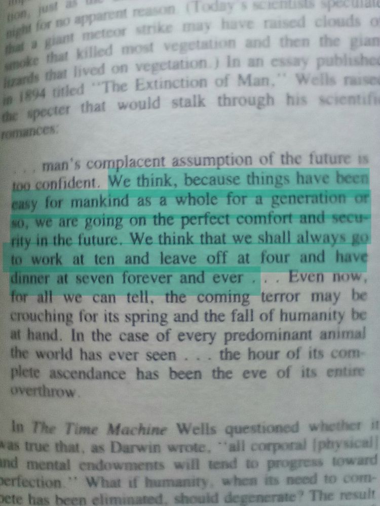 A page from a book. Introduction to "The War of the Worlds" by H.G.Wells. A quote from Well's essay "The Extinction of Man" written 8 years before "The War of the Worlds". Highighted portion: "We think, because things have been easy for mankind as a whole for a generation or so, we are going on the perfect comfort and security in the future. We think that we shall always go to work at ten and leave at four and have dinner forever and ever."