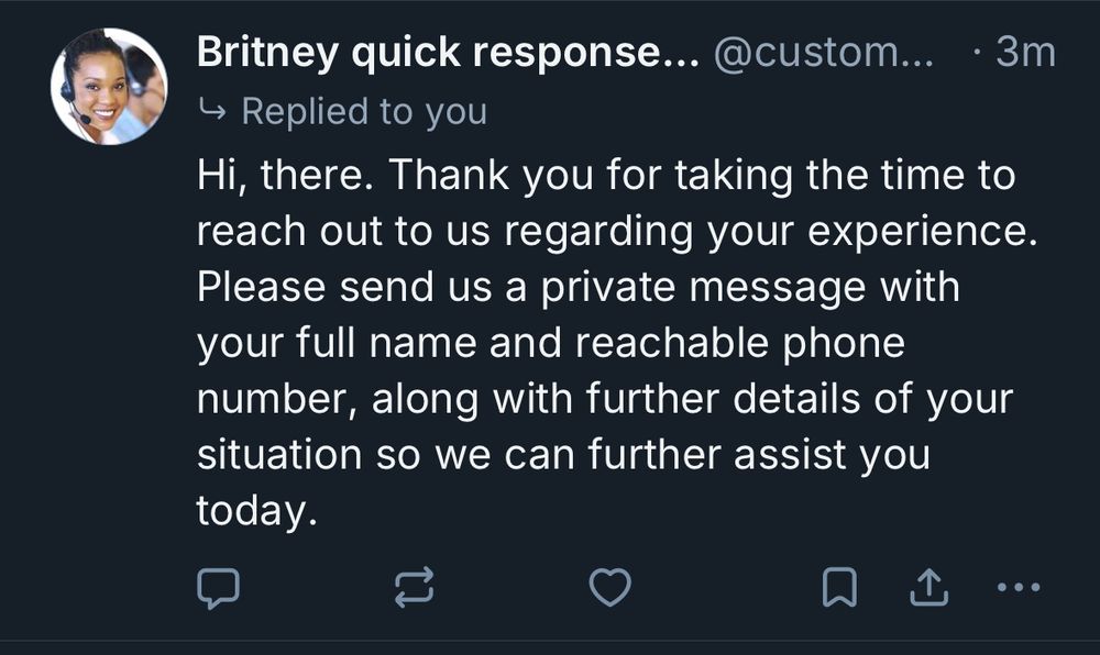 screenshot of a bluesky post 

Britney quick response customer service 
→ Replied to you
Hi, there. Thank you for taking the time to reach out to us regarding your experience.
Please send us a private message with your full name and reachable phone number, along with further details of your situation so we can further assist you
today.